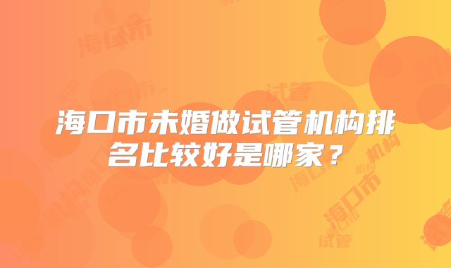 海口市未婚做试管机构排名比较好是哪家？