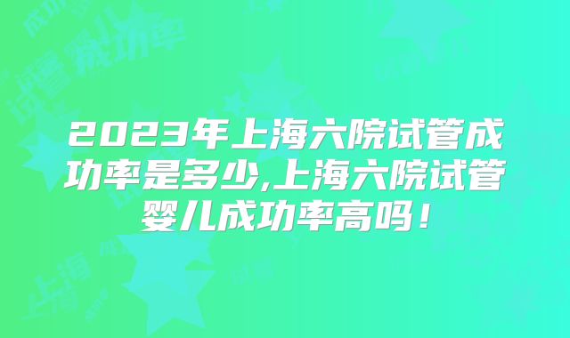 2023年上海六院试管成功率是多少,上海六院试管婴儿成功率高吗!