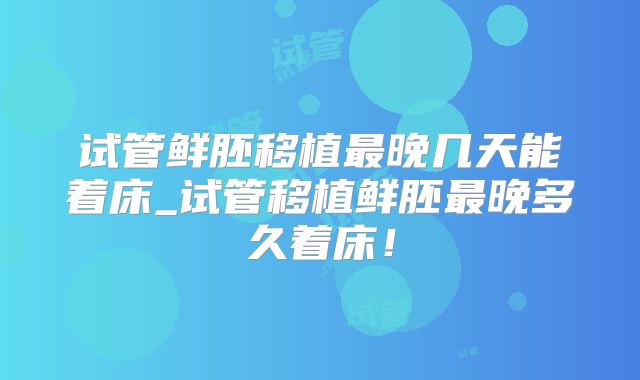 试管鲜胚移植最晚几天能着床_试管移植鲜胚最晚多久着床!