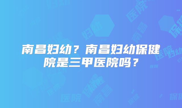 南昌妇幼？南昌妇幼保健院是三甲医院吗？