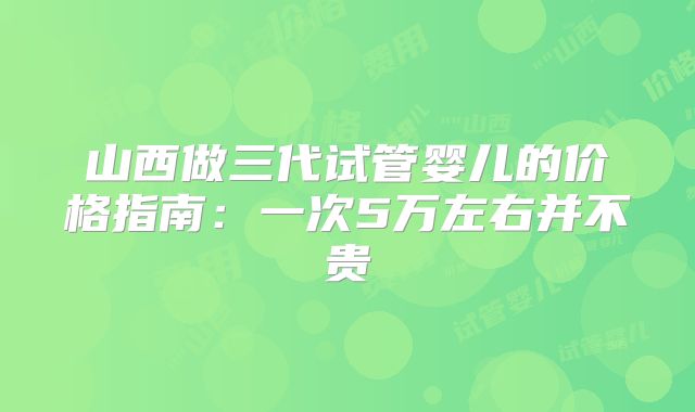 山西做三代试管婴儿的价格指南:一次5万左右并不贵