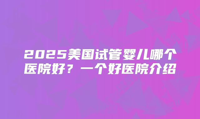 2025美国试管婴儿哪个医院好?一个好医院介绍