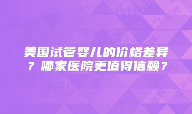 美国试管婴儿的价格差异？哪家医院更值得信赖？
