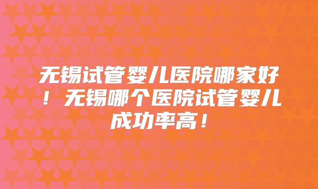 无锡试管婴儿医院哪家好！无锡哪个医院试管婴儿成功率高！