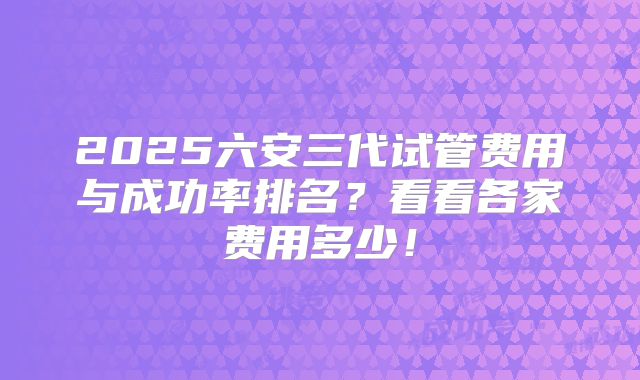 2025六安三代试管费用与成功率排名？看看各家费用多少！