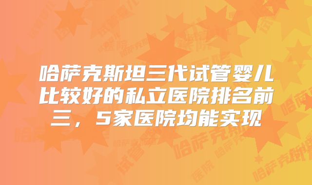 哈萨克斯坦三代试管婴儿比较好的私立医院排名前三，5家医院均能实现