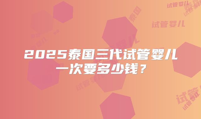 2025泰国三代试管婴儿一次要多少钱？