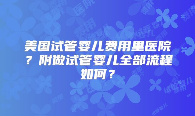 美国试管婴儿费用里医院？附做试管婴儿全部流程如何？