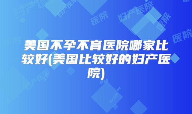 美国不孕不育医院哪家比较好(美国比较好的妇产医院)