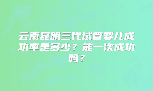 云南昆明三代试管婴儿成功率是多少?能一次成功吗?