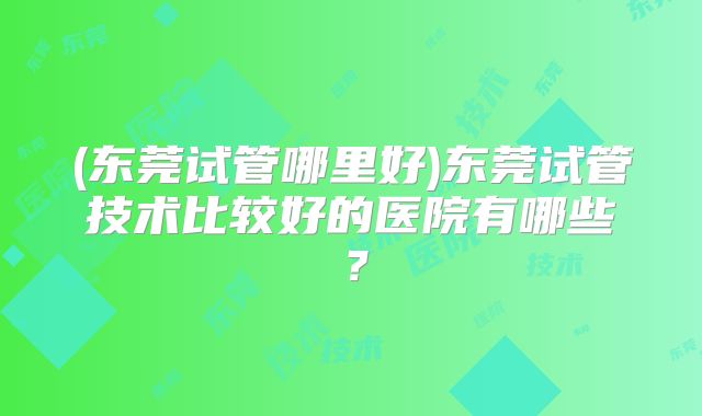 (东莞试管哪里好)东莞试管技术比较好的医院有哪些?