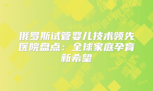 俄罗斯试管婴儿技术领先医院盘点：全球家庭孕育新希望