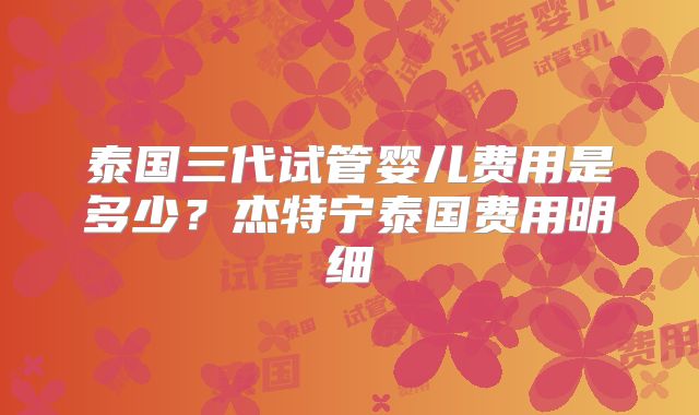 泰国三代试管婴儿费用是多少？杰特宁泰国费用明细