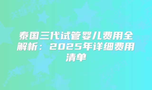 泰国三代试管婴儿费用全解析:2025年详细费用清单