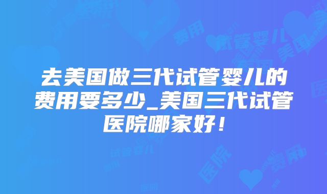去美国做三代试管婴儿的费用要多少_美国三代试管医院哪家好！