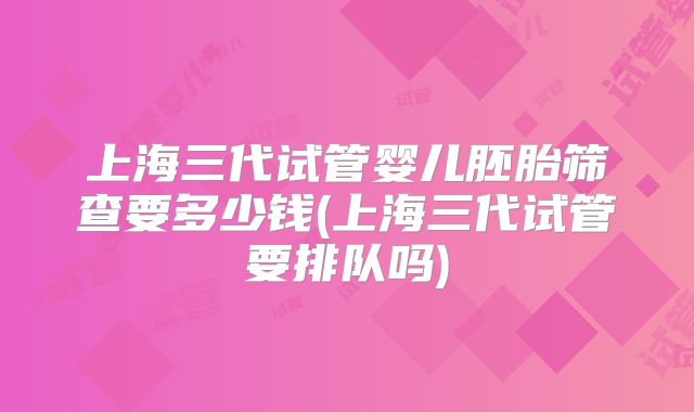 上海三代试管婴儿胚胎筛查要多少钱(上海三代试管要排队吗)