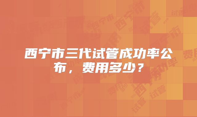 西宁市三代试管成功率公布，费用多少？