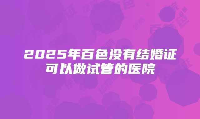 2025年百色没有结婚证可以做试管的医院