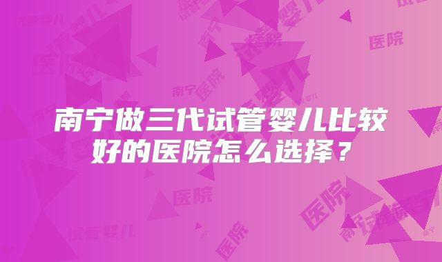 南宁做三代试管婴儿比较好的医院怎么选择?