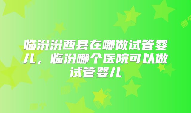 临汾汾西县在哪做试管婴儿,临汾哪个医院可以做试管婴儿
