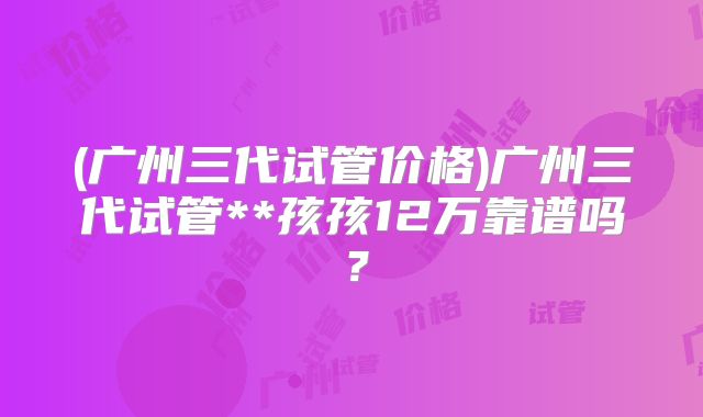 (广州三代试管价格)广州三代试管**孩孩12万靠谱吗？