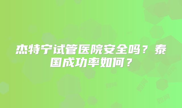 杰特宁试管医院安全吗？泰国成功率如何？