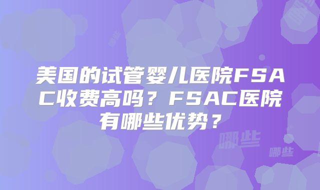 美国的试管婴儿医院FSAC收费高吗？FSAC医院有哪些优势？