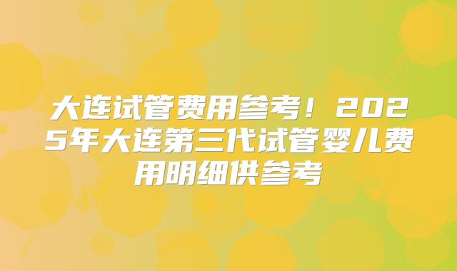 大连试管费用参考！2025年大连第三代试管婴儿费用明细供参考