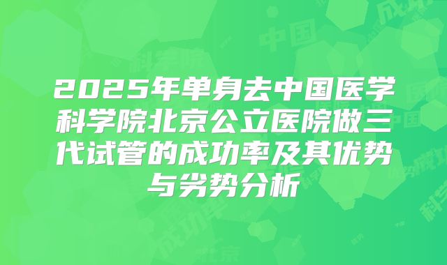 2025年单身去中国医学科学院北京公立医院做三代试管的成功率及其优势与劣势分析