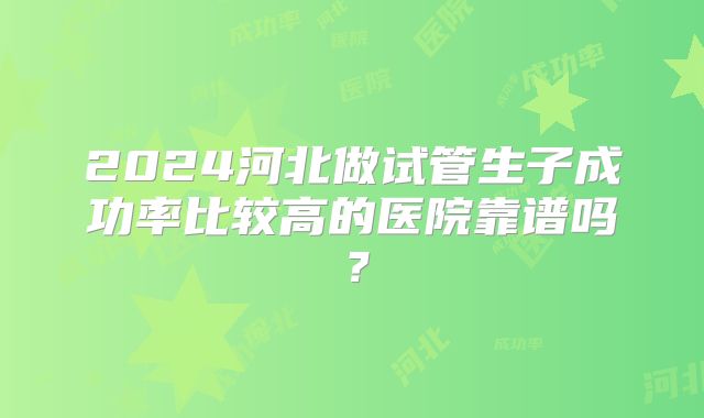 2024河北做试管生子成功率比较高的医院靠谱吗？