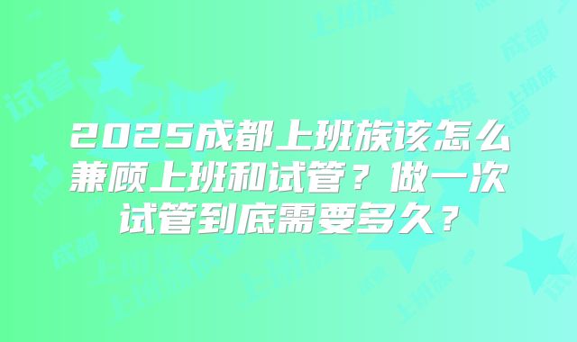 2025成都上班族该怎么兼顾上班和试管?做一次试管到底需要多久?