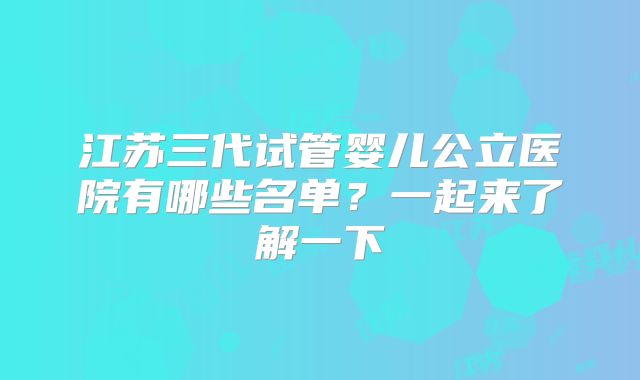 江苏三代试管婴儿公立医院有哪些名单?一起来了解一下