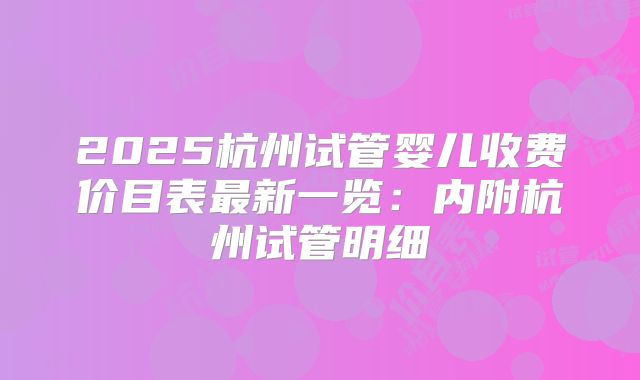 2025杭州试管婴儿收费价目表最新一览：内附杭州试管明细