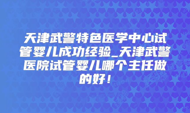 天津武警特色医学中心试管婴儿成功经验_天津武警医院试管婴儿哪个主任做的好！