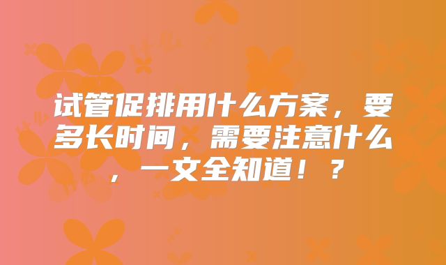 试管促排用什么方案，要多长时间，需要注意什么，一文全知道！？