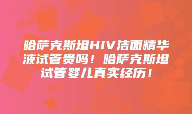 哈萨克斯坦HIV洁面精华液试管贵吗!哈萨克斯坦试管婴儿真实经历!