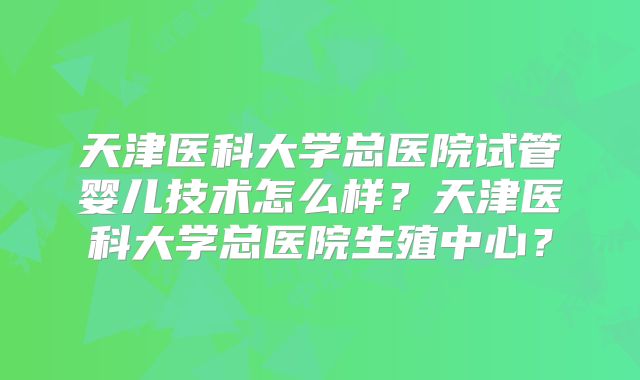 天津医科大学总医院试管婴儿技术怎么样？天津医科大学总医院生殖中心？