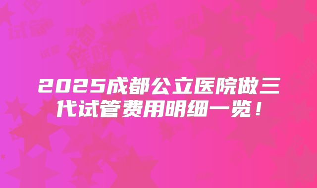 2025成都公立医院做三代试管费用明细一览！