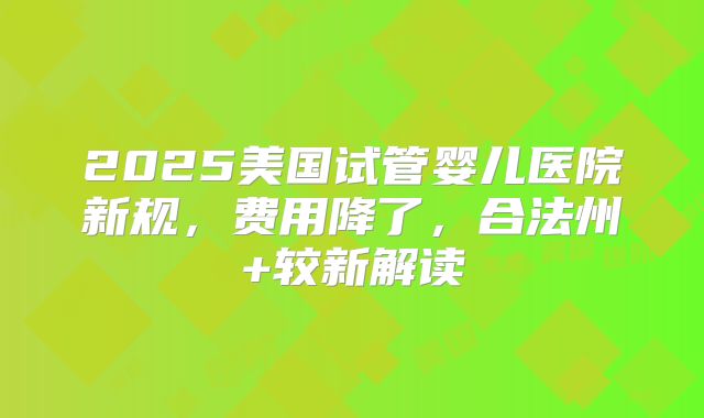 2025美国试管婴儿医院新规,费用降了,合法州+较新解读
