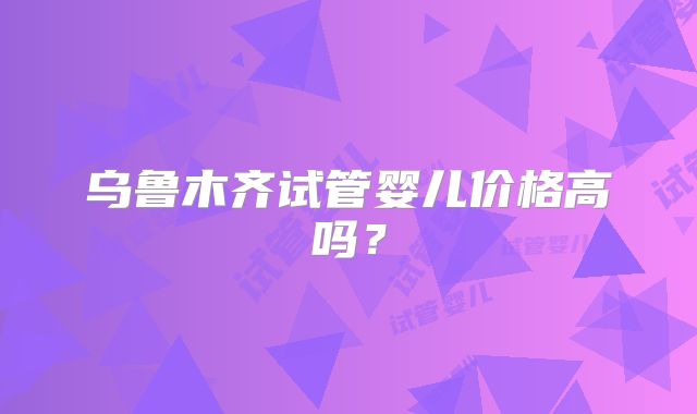 乌鲁木齐试管婴儿价格高吗?