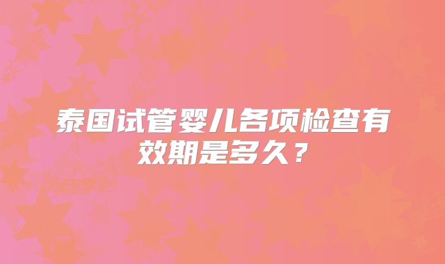 泰国试管婴儿各项检查有效期是多久？