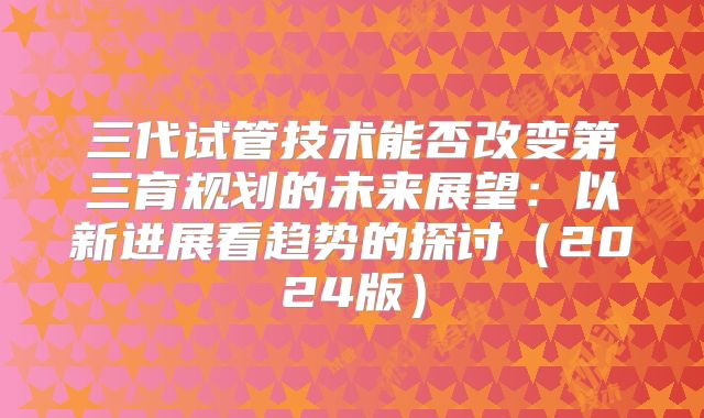 三代试管技术能否改变第三育规划的未来展望：以新进展看趋势的探讨（2024版）