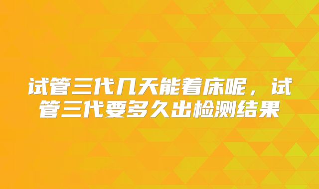 试管三代几天能着床呢,试管三代要多久出检测结果