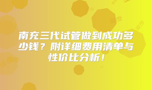 南充三代试管做到成功多少钱?附详细费用清单与性价比分析!