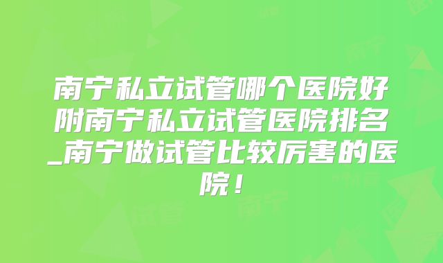 南宁私立试管哪个医院好附南宁私立试管医院排名_南宁做试管比较厉害的医院！