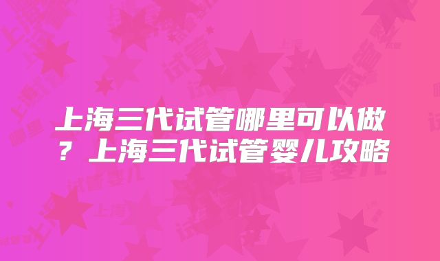 上海三代试管哪里可以做？上海三代试管婴儿攻略