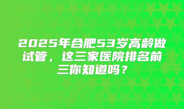 2025年合肥53岁高龄做试管,这三家医院排名前三你知道吗?