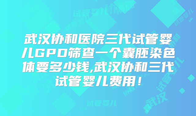 武汉协和医院三代试管婴儿GPD筛查一个囊胚染色体要多少钱,武汉协和三代试管婴儿费用！