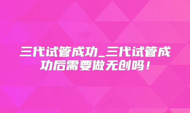 三代试管成功_三代试管成功后需要做无创吗！