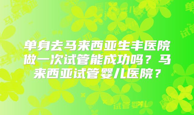 单身去马来西亚生丰医院做一次试管能成功吗?马来西亚试管婴儿医院?